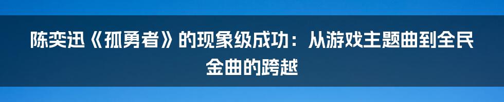 陈奕迅《孤勇者》的现象级成功:从游戏主题曲到全民金曲的跨越