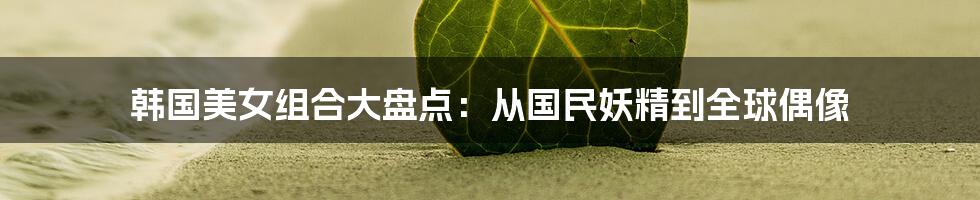 韩国美女组合大盘点:从国民妖精到全球偶像