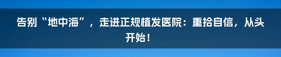 告别“地中海”，走进正规植发医院：重拾自信，从头开始！