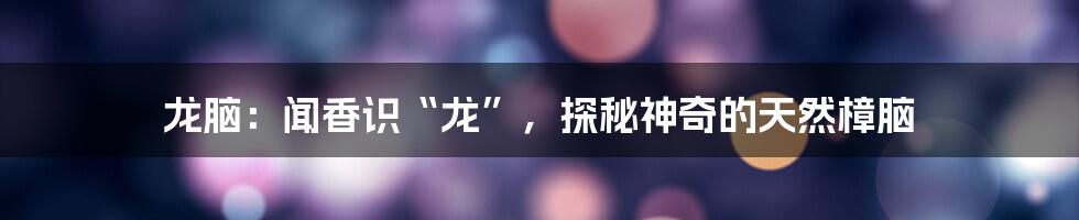 龙脑:闻香识“龙”,探秘神奇的天然樟脑