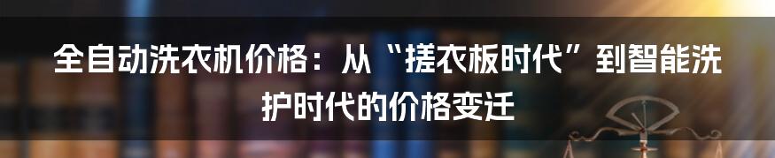 全自动洗衣机价格:从“搓衣板时代”到智能洗护时代的价格变迁