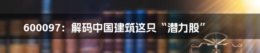 600097：解码中国建筑这只“潜力股”