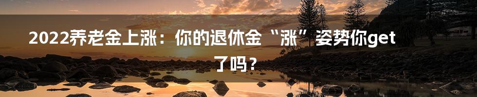2022养老金上涨:你的退休金“涨”姿势你get了吗?
