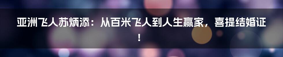 亚洲飞人苏炳添:从百米飞人到人生赢家,喜提结婚证!