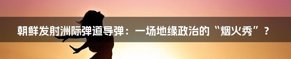 朝鲜发射洲际弹道导弹:一场地缘政治的“烟火秀”?