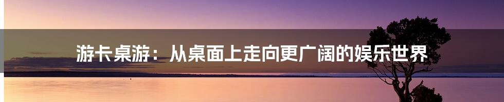 游卡桌游:从桌面上走向更广阔的娱乐世界