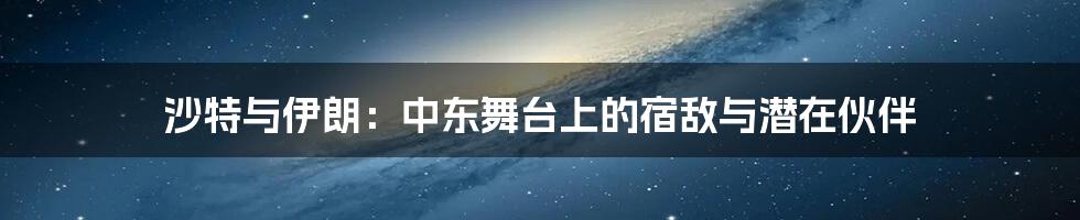 沙特与伊朗:中东舞台上的宿敌与潜在伙伴