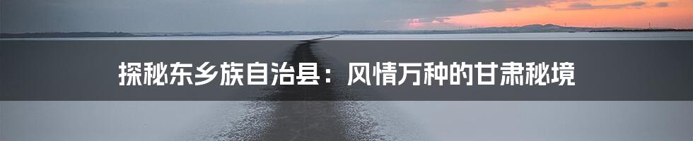 探秘东乡族自治县:风情万种的甘肃秘境