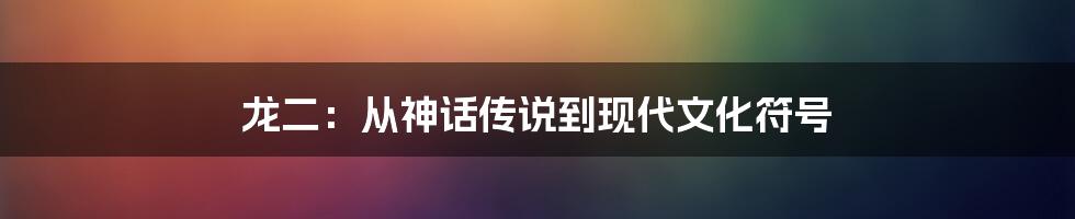 龙二:从神话传说到现代文化符号