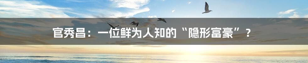 官秀昌:一位鲜为人知的“隐形富豪”?