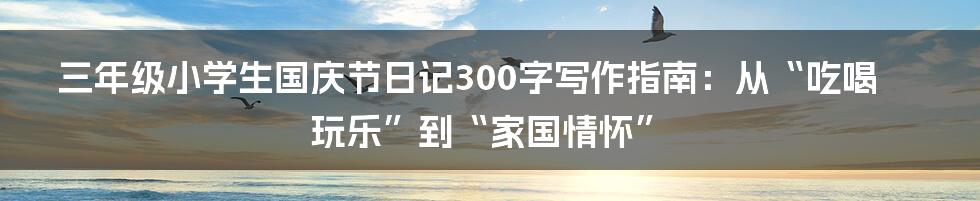 三年级小学生国庆节日记300字写作指南：从“吃喝玩乐”到“家国情怀”