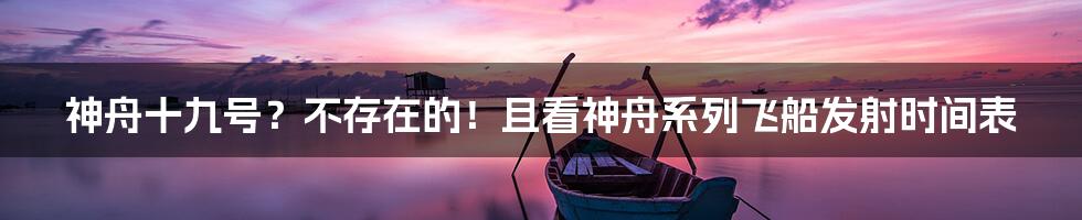 神舟十九号?不存在的!且看神舟系列飞船发射时间表