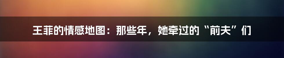 王菲的情感地图:那些年,她牵过的“前夫”们