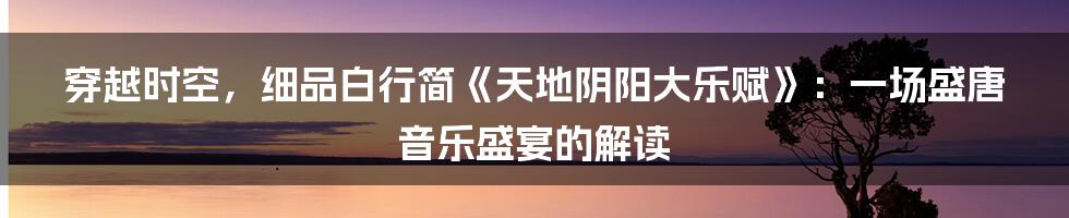 穿越时空,细品白行简《天地阴阳大乐赋》:一场盛唐音乐盛宴的解读