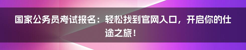 国家公务员考试报名：轻松找到官网入口，开启你的仕途之旅！