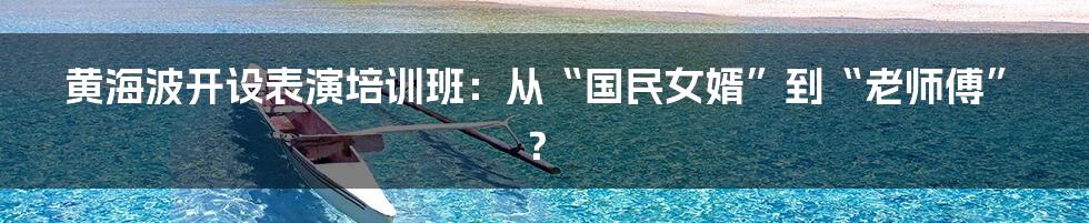 黄海波开设表演培训班：从“国民女婿”到“老师傅”？