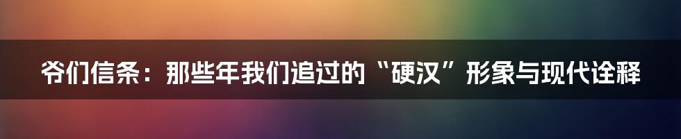 爷们信条:那些年我们追过的“硬汉”形象与现代诠释