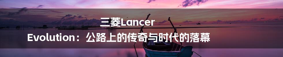 三菱Lancer Evolution：公路上的传奇与时代的落幕