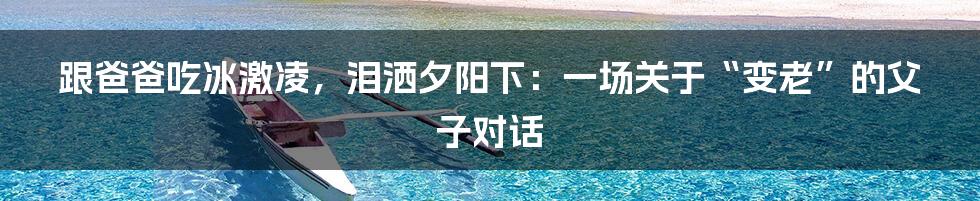 跟爸爸吃冰激凌,泪洒夕阳下:一场关于“变老”的父子对话