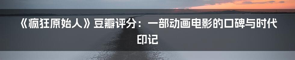 《疯狂原始人》豆瓣评分:一部动画电影的口碑与时代印记