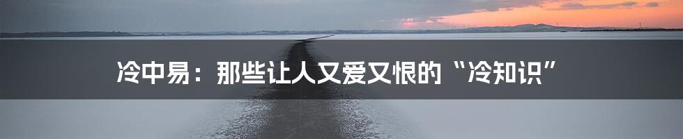 冷中易：那些让人又爱又恨的“冷知识”