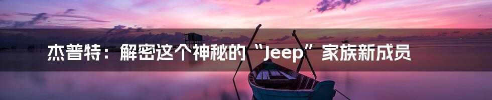 杰普特：解密这个神秘的“Jeep”家族新成员