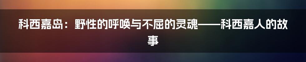 科西嘉岛:野性的呼唤与不屈的灵魂——科西嘉人的故事