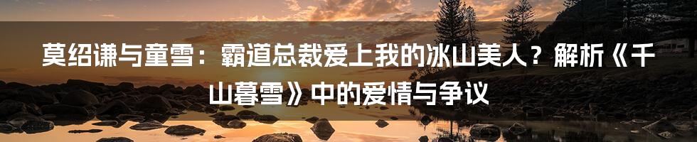 莫绍谦与童雪:霸道总裁爱上我的冰山美人?解析《千山暮雪》中的爱情与争议