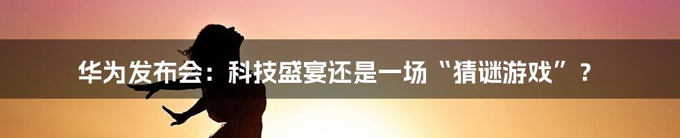 华为发布会:科技盛宴还是一场“猜谜游戏”?