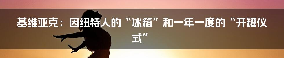 基维亚克:因纽特人的“冰箱”和一年一度的“开罐仪式”