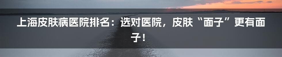 上海皮肤病医院排名:选对医院,皮肤“面子”更有面子!