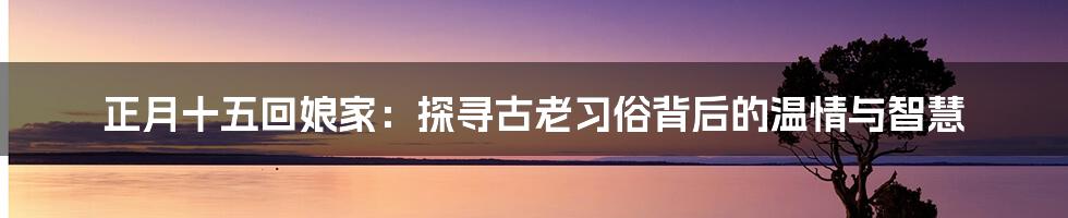 正月十五回娘家:探寻古老习俗背后的温情与智慧