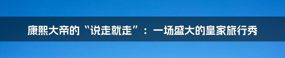 康熙大帝的“说走就走”:一场盛大的皇家旅行秀