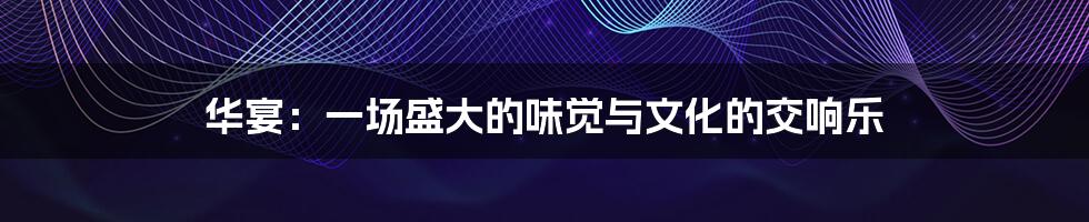 华宴：一场盛大的味觉与文化的交响乐