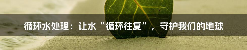 循环水处理：让水“循环往复”，守护我们的地球