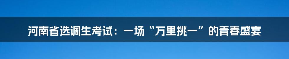 河南省选调生考试:一场“万里挑一”的青春盛宴