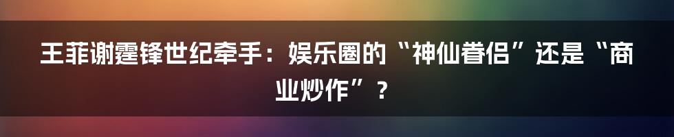 王菲谢霆锋世纪牵手:娱乐圈的“神仙眷侣”还是“商业炒作”?