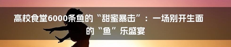 高校食堂6000条鱼的“甜蜜暴击”：一场别开生面的“鱼”乐盛宴