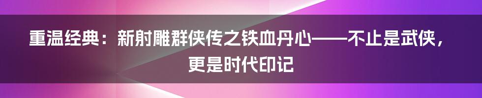 重温经典:新射雕群侠传之铁血丹心——不止是武侠,更是时代印记