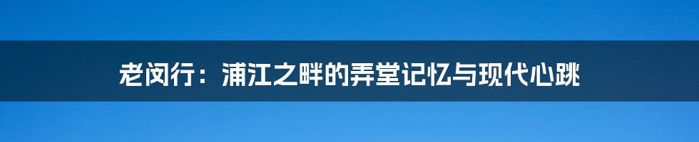 老闵行:浦江之畔的弄堂记忆与现代心跳