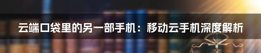 云端口袋里的另一部手机:移动云手机深度解析