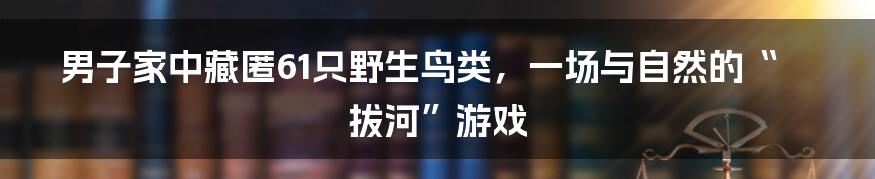 男子家中藏匿61只野生鸟类,一场与自然的“拔河”游戏