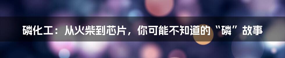 磷化工:从火柴到芯片,你可能不知道的“磷”故事