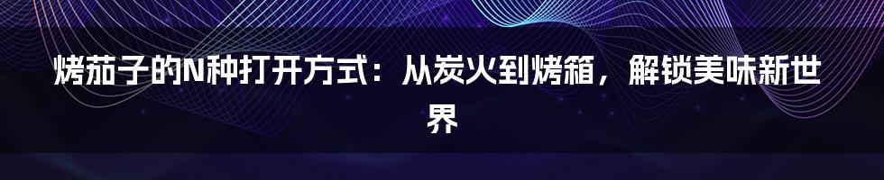 烤茄子的N种打开方式:从炭火到烤箱,解锁美味新世界