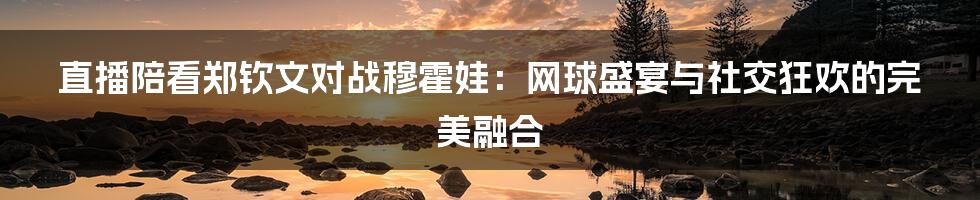 直播陪看郑钦文对战穆霍娃:网球盛宴与社交狂欢的完美融合
