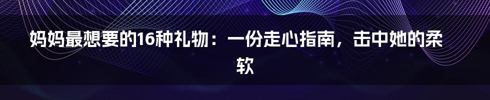 妈妈最想要的16种礼物:一份走心指南,击中她的柔软