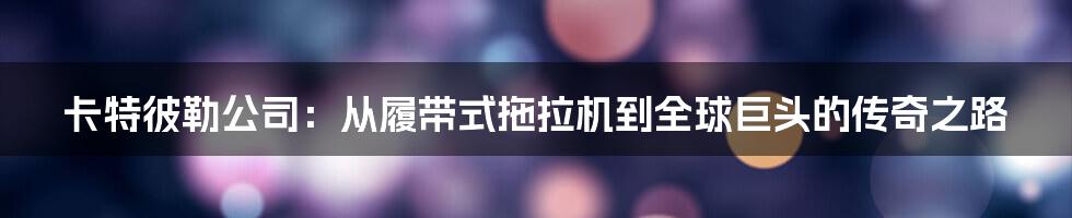 卡特彼勒公司:从履带式拖拉机到全球巨头的传奇之路