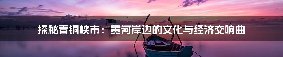 探秘青铜峡市:黄河岸边的文化与经济交响曲