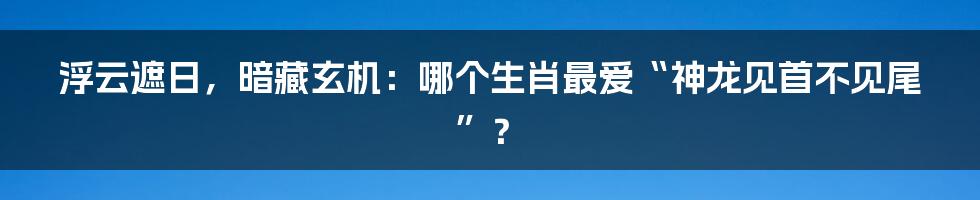 浮云遮日,暗藏玄机:哪个生肖最爱“神龙见首不见尾”?