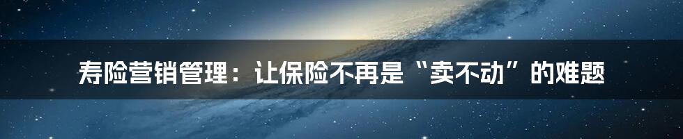 寿险营销管理:让保险不再是“卖不动”的难题